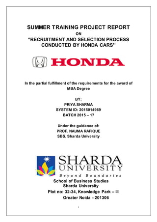 i
SUMMER TRAINING PROJECT REPORT
ON
“RECRUITMENT AND SELECTION PROCESS
CONDUCTED BY HONDA CARS’’
In the partial fulfillment of the requirements for the award of
MBA Degree
BY:
PRIYA SHARMA
SYSTEM ID: 2015014969
BATCH 2015 – 17
Under the guidance of:
PROF. NAUMA RAFIQUE
SBS, Sharda University
School of Business Studies
Sharda University
Plot no: 32-34, Knowledge Park – III
Greater Noida - 201306
 