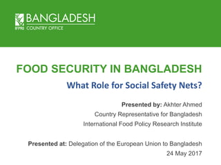 FOOD SECURITY IN BANGLADESH
Presented by: Akhter Ahmed
Country Representative for Bangladesh
International Food Policy Research Institute
Presented at: Delegation of the European Union to Bangladesh
24 May 2017
What Role for Social Safety Nets?
 
