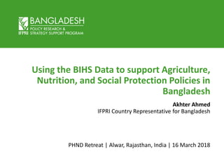 Using the BIHS Data to support Agriculture,
Nutrition, and Social Protection Policies in
Bangladesh
Akhter Ahmed
IFPRI Country Representative for Bangladesh
PHND Retreat | Alwar, Rajasthan, India | 16 March 2018
 