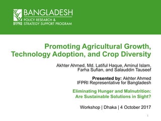 Promoting Agricultural Growth,
Technology Adoption, and Crop Diversity
Akhter Ahmed, Md. Latiful Haque, Aminul Islam,
Farha Sufian, and Salauddin Tauseef
Presented by: Akhter Ahmed
IFPRI Representative for Bangladesh
Eliminating Hunger and Malnutrition:
Are Sustainable Solutions in Sight?
Workshop | Dhaka | 4 October 2017
1
 