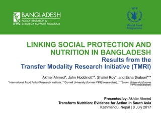 LINKING SOCIAL PROTECTION AND
NUTRITION IN BANGLADESH
Results from the
Transfer Modality Research Initiative (TMRI)
Akhter Ahmed*, John Hoddinott**, Shalini Roy*, and Esha Sraboni***
*International Food Policy Research Institute, **Cornell University (former IFPRI researcher), ***Brown University (former
IFPRI researcher)
Presented by: Akhter Ahmed
Transform Nutrition: Evidence for Action in South Asia
Kathmandu, Nepal | 8 July 2017
 