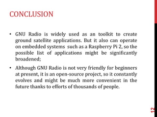 CONCLUSION
• GNU Radio is widely used as an toolkit to create
ground satellite applications. But it also can operate
on embedded systems such as a Raspberry Pi 2, so the
possible list of applications might be significantly
broadened;
• Although GNU Radio is not very friendly for beginners
at present, it is an open-source project, so it constantly
evolves and might be much more convenient in the
future thanks to efforts of thousands of people.
12
 