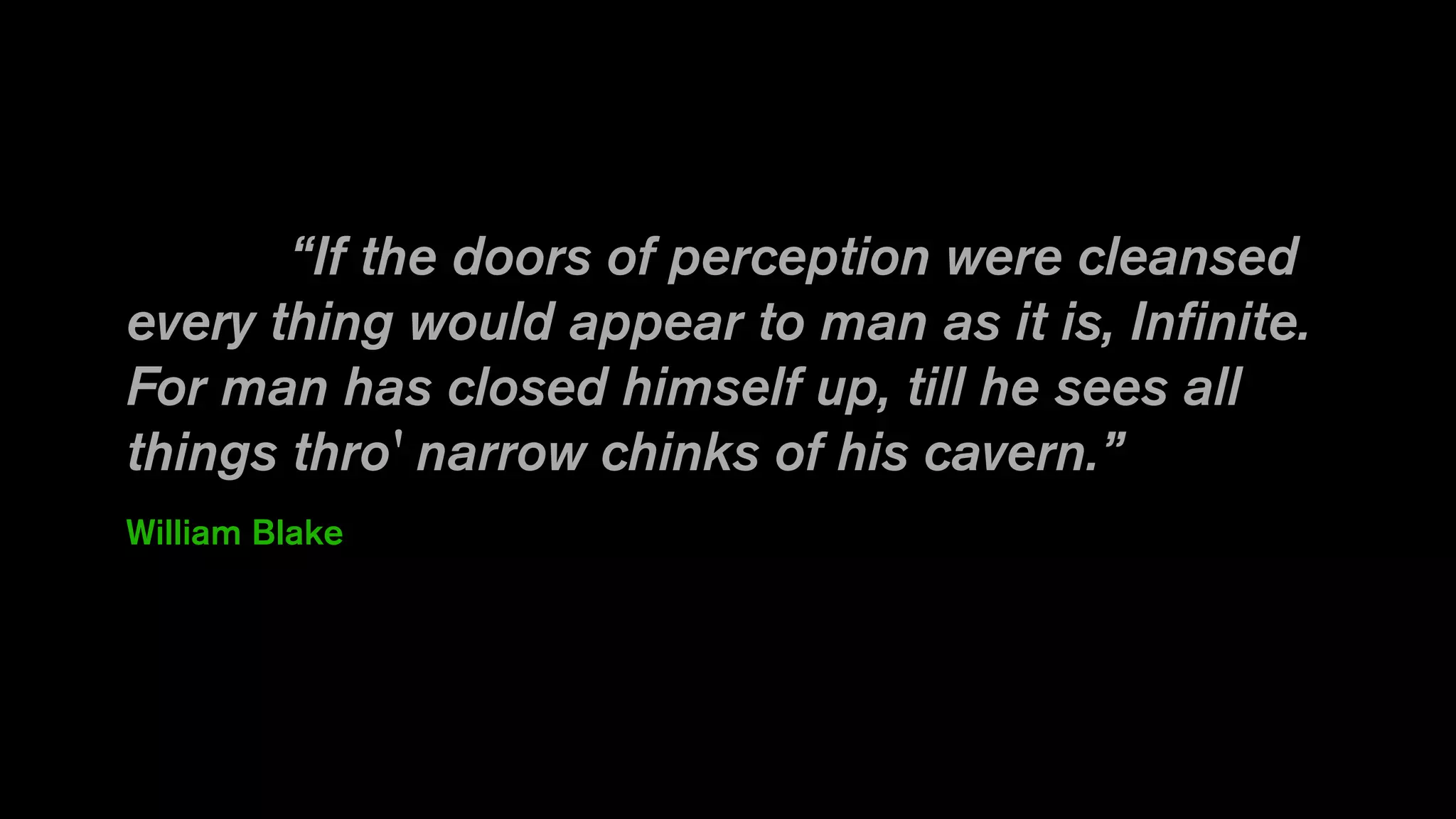 “If the doors of perception were cleansed
every thing would appear to man as it is, Infinite.
For man has closed himself up, till he sees all
things thro' narrow chinks of his cavern.”
William Blake
 