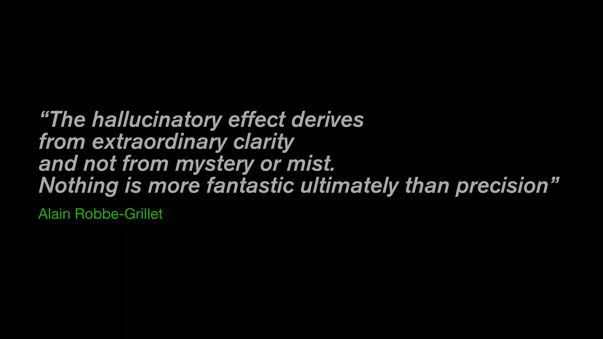 “The hallucinatory effect derives
from extraordinary clarity
and not from mystery or mist. 
Nothing is more fantastic ultimately than precision”
Alain Robbe-Grillet
 