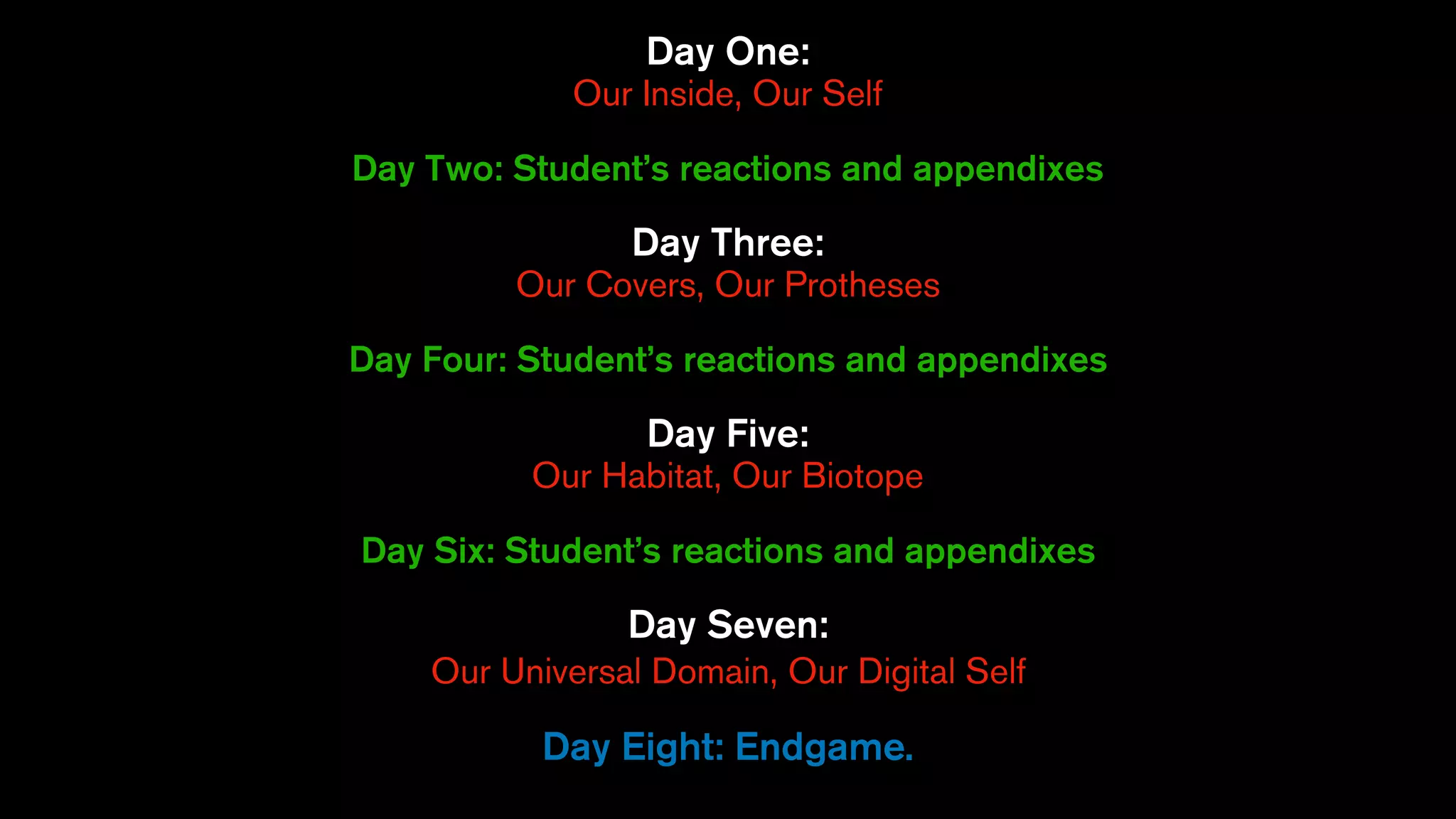 Day One:
Our Inside, Our Self
Day Two: Student’s reactions and appendixes
Day Three:
Our Covers, Our Protheses
Day Four: Student’s reactions and appendixes
Day Five:
Our Habitat, Our Biotope
Day Six: Student’s reactions and appendixes
Day Seven:
Our Universal Domain, Our Digital Self
Day Eight: Endgame.
 