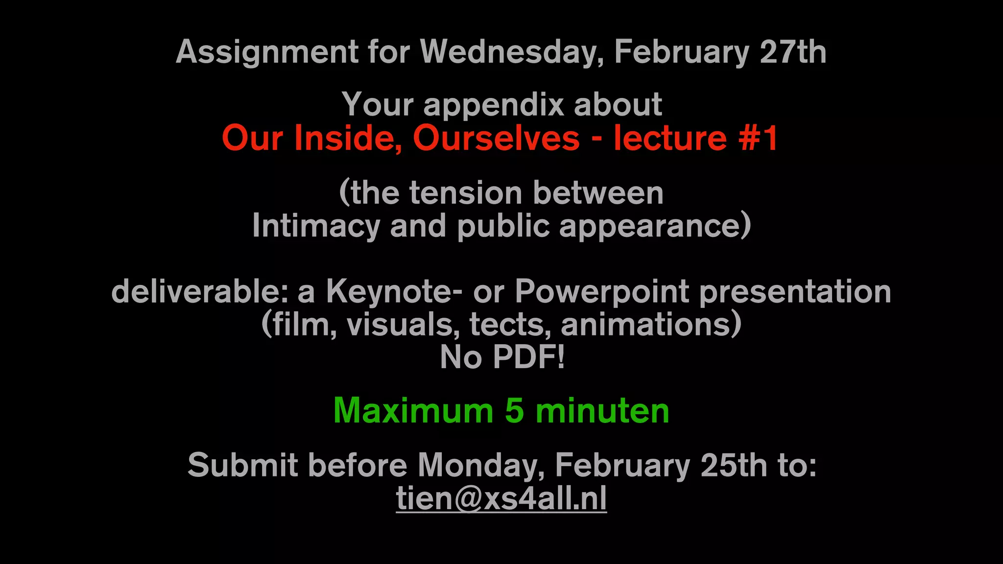 Assignment for Wednesday, February 27th
Your appendix about
Our Inside, Ourselves - lecture #1
(the tension between
Intimacy and public appearance)
deliverable: a Keynote- or Powerpoint presentation
(film, visuals, tects, animations)
No PDF!
Maximum 5 minuten
Submit before Monday, February 25th to:
tien@xs4all.nl
 