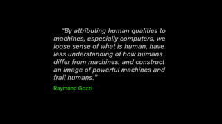 “By attributing human qualities to
machines, especially computers, we
loose sense of what is human, have
less understanding of how humans
differ from machines, and construct
an image of powerful machines and
frail humans.”
Raymond Gozzi
 