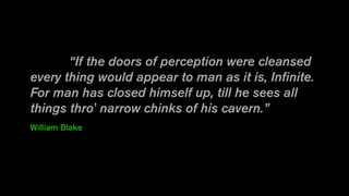 “If the doors of perception were cleansed
every thing would appear to man as it is, Infinite.
For man has closed himself up, till he sees all
things thro' narrow chinks of his cavern.”
William Blake
 