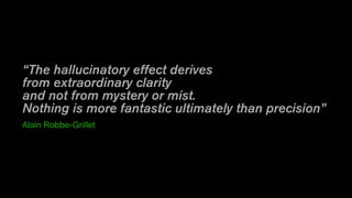 “The hallucinatory effect derives
from extraordinary clarity
and not from mystery or mist. 
Nothing is more fantastic ultimately than precision”
Alain Robbe-Grillet
 