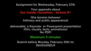 Assignment for Wednesday, February 27th
Your appendix about
Our Inside, Ourselves - lecture #1
(the tension between
Intimacy and public appearance)
deliverable: a Keynote- or Powerpoint presentation
(film, visuals, tects, animations)
No PDF!
Maximum 5 minuten
Submit before Monday, February 25th to:
tien@xs4all.nl
 