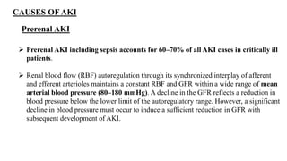 CAUSES OF AKI
Prerenal AKI
 Prerenal AKI including sepsis accounts for 60–70% of all AKI cases in critically ill
patients.
 Renal blood flow (RBF) autoregulation through its synchronized interplay of afferent
and efferent arterioles maintains a constant RBF and GFR within a wide range of mean
arterial blood pressure (80–180 mmHg). A decline in the GFR reflects a reduction in
blood pressure below the lower limit of the autoregulatory range. However, a significant
decline in blood pressure must occur to induce a sufficient reduction in GFR with
subsequent development of AKI.
 
