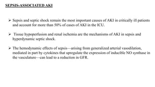 SEPSIS-ASSOCIATED AKI
 Sepsis and septic shock remain the most important causes of AKI in critically ill patients
and account for more than 50% of cases of AKI in the ICU.
 Tissue hypoperfusion and renal ischemia are the mechanisms of AKI in sepsis and
hyperdynamic septic shock.
 The hemodynamic effects of sepsis—arising from generalized arterial vasodilation,
mediated in part by cytokines that upregulate the expression of inducible NO synthase in
the vasculature—can lead to a reduction in GFR.
 