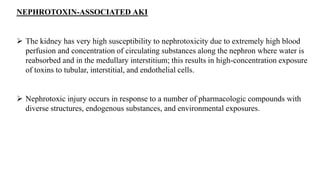 NEPHROTOXIN-ASSOCIATED AKI
 The kidney has very high susceptibility to nephrotoxicity due to extremely high blood
perfusion and concentration of circulating substances along the nephron where water is
reabsorbed and in the medullary interstitium; this results in high-concentration exposure
of toxins to tubular, interstitial, and endothelial cells.
 Nephrotoxic injury occurs in response to a number of pharmacologic compounds with
diverse structures, endogenous substances, and environmental exposures.
 
