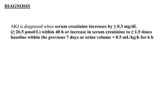 DIAGNOSIS
AKI is diagnosed when serum creatinine increases by ≥ 0.3 mg/dL
(≥ 26.5 μmol/L) within 48 h or increase in serum creatinine to ≥ 1.5 times
baseline within the previous 7 days or urine volume < 0.5 mL/kg/h for 6 h
 