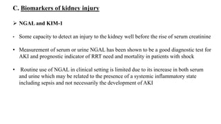  NGAL and KIM-1
• Some capacity to detect an injury to the kidney well before the rise of serum creatinine
• Measurement of serum or urine NGAL has been shown to be a good diagnostic test for
AKI and prognostic indicator of RRT need and mortality in patients with shock
• Routine use of NGAL in clinical setting is limited due to its increase in both serum
and urine which may be related to the presence of a systemic inflammatory state
including sepsis and not necessarily the development of AKI
C. Biomarkers of kidney injury
 