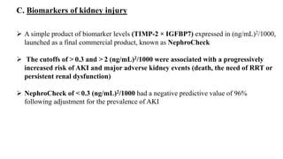  A simple product of biomarker levels (TIMP-2 × IGFBP7) expressed in (ng/mL)2/1000,
launched as a final commercial product, known as NephroCheck
 The cutoffs of > 0.3 and > 2 (ng/mL)2/1000 were associated with a progressively
increased risk of AKI and major adverse kidney events (death, the need of RRT or
persistent renal dysfunction)
 NephroCheck of < 0.3 (ng/mL)2/1000 had a negative predictive value of 96%
following adjustment for the prevalence of AKI
C. Biomarkers of kidney injury
 
