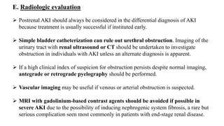 E. Radiologic evaluation
 Postrenal AKI should always be considered in the differential diagnosis of AKI
because treatment is usually successful if instituted early.
 Simple bladder catheterization can rule out urethral obstruction. Imaging of the
urinary tract with renal ultrasound or CT should be undertaken to investigate
obstruction in individuals with AKI unless an alternate diagnosis is apparent.
 If a high clinical index of suspicion for obstruction persists despite normal imaging,
antegrade or retrograde pyelography should be performed.
 Vascular imaging may be useful if venous or arterial obstruction is suspected.
 MRI with gadolinium-based contrast agents should be avoided if possible in
severe AKI due to the possibility of inducing nephrogenic system fibrosis, a rare but
serious complication seen most commonly in patients with end-stage renal disease.
 