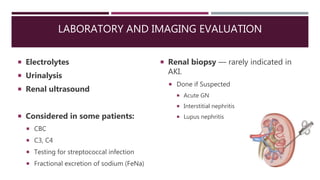 LABORATORY AND IMAGING EVALUATION
 Electrolytes
 Urinalysis
 Renal ultrasound
 Considered in some patients:
 CBC
 C3, C4
 Testing for streptococcal infection
 Fractional excretion of sodium (FeNa)
 Renal biopsy — rarely indicated in
AKI.
 Done if Suspected
 Acute GN
 Interstitial nephritis
 Lupus nephritis
 