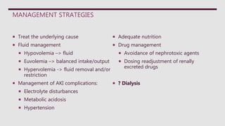 MANAGEMENT STRATEGIES
 Treat the underlying cause
 Fluid management
 Hypovolemia –> fluid
 Euvolemia –> balanced intake/output
 Hypervolemia -> fluid removal and/or
restriction
 Management of AKI complications:
 Electrolyte disturbances
 Metabolic acidosis
 Hypertension
 Adequate nutrition
 Drug management
 Avoidance of nephrotoxic agents
 Dosing readjustment of renally
excreted drugs
 ? Dialysis
 