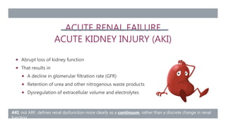 ACUTE RENAL FAILURE
ACUTE KIDNEY INJURY (AKI)
 Abrupt loss of kidney function
 That results in
 A decline in glomerular filtration rate (GFR)
 Retention of urea and other nitrogenous waste products
 Dysregulation of extracellular volume and electrolytes
AKI, not ARF, defines renal dysfunction more clearly as a continuum, rather than a discrete change in renal
function
 