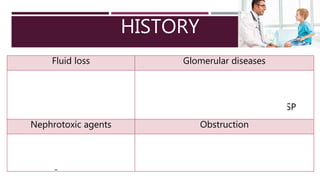 HISTORY
Fluid loss Glomerular diseases
•Diarrhea, vomiting
•Burns
•Surgery
•Shock
•Streptococcal infection: PIGN
•Bloody diarrhea: HUS
•Joint symptoms, rash, or purpura: HSP
Nephrotoxic agents Obstruction
•NSAIDs
•Aminoglycosides
•Contrast agents
•Complete anuria
•Poor urinary stream
 
