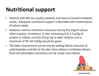 Nutritional support
• Patients with AKI are usually catabolic and have increased metabolic
needs. Adequate nutritional support is desirable with maximization
of caloric intake.
• However, volume restriction necessary during the oliguric phase
often imposes limitations. A diet containing 0.8–1.2 g/kg of
protein in infants and 0.6–0.8 g/ kg in older children and a
minimum of 50–60 Cal/kg should be given.
• The latter requirement can be met by adding liberal amounts of
carbohydrates and fats to the diet. Once dialysis is initiated, dietary
fluid and electrolyte restrictions can be made more liberal.
 