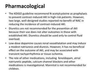 Pharmacological
• The KDIGO guideline recommend N-acetylcysteine as prophylaxis
to prevent contrast-induced AKI in high-risk patients. However,
two large, well-designed studies reported no benefit of NAC in
reducing the incidence of contrast-induced AKI.
• Diuretics are not recommended for the prevention of AKI
because their use does not alter outcomes in those with
established AKI. Diuretics should be used only to control fluid
overload.
• Low-dose dopamine causes renal vasodilatation and may induce
a modest natriuresis and diuresis. However, it has no beneficial
effect on the outcome of AKI, and may be associated with
transient tachyarrhythmia or tissue ischemia.
• The role of other medications, including fenoldopam, atrial
natriuretic peptide, calcium channel blockers and other
medications is investigational. Mannitol is not recommended for
children.
 