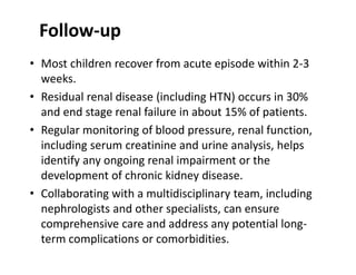 Follow-up
• Most children recover from acute episode within 2-3
weeks.
• Residual renal disease (including HTN) occurs in 30%
and end stage renal failure in about 15% of patients.
• Regular monitoring of blood pressure, renal function,
including serum creatinine and urine analysis, helps
identify any ongoing renal impairment or the
development of chronic kidney disease.
• Collaborating with a multidisciplinary team, including
nephrologists and other specialists, can ensure
comprehensive care and address any potential long-
term complications or comorbidities.
 