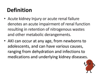 Definition
• Acute kidney Injury or acute renal failure
denotes an acute impairment of renal function
resulting in retention of nitrogenous wastes
and other metabolic derangements.
• AKI can occur at any age, from newborns to
adolescents, and can have various causes,
ranging from dehydration and infections to
medications and underlying kidney diseases.
 