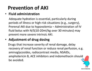 Prevention of AKI
• Fluid administration
Adequate hydration is essential, particularly during
periods of illness or high-risk situations (e.g., surgery),
Prerenal AKI due to hypovolemia – Administration of IV
fluid bolus with N/S(10-20ml/kg over 30 minutes) may
prevent more severe intrinsic AKI.
• Adjustment of drug dosing
Drugs that increase severity of renal damage, delay
recovery of renal function or reduce renal perfusion, e.g.
aminoglycosides, radiocontrast media, NSAIDs,
amphotericin B, ACE inhibitors and indomethacin should
be avoided.
 