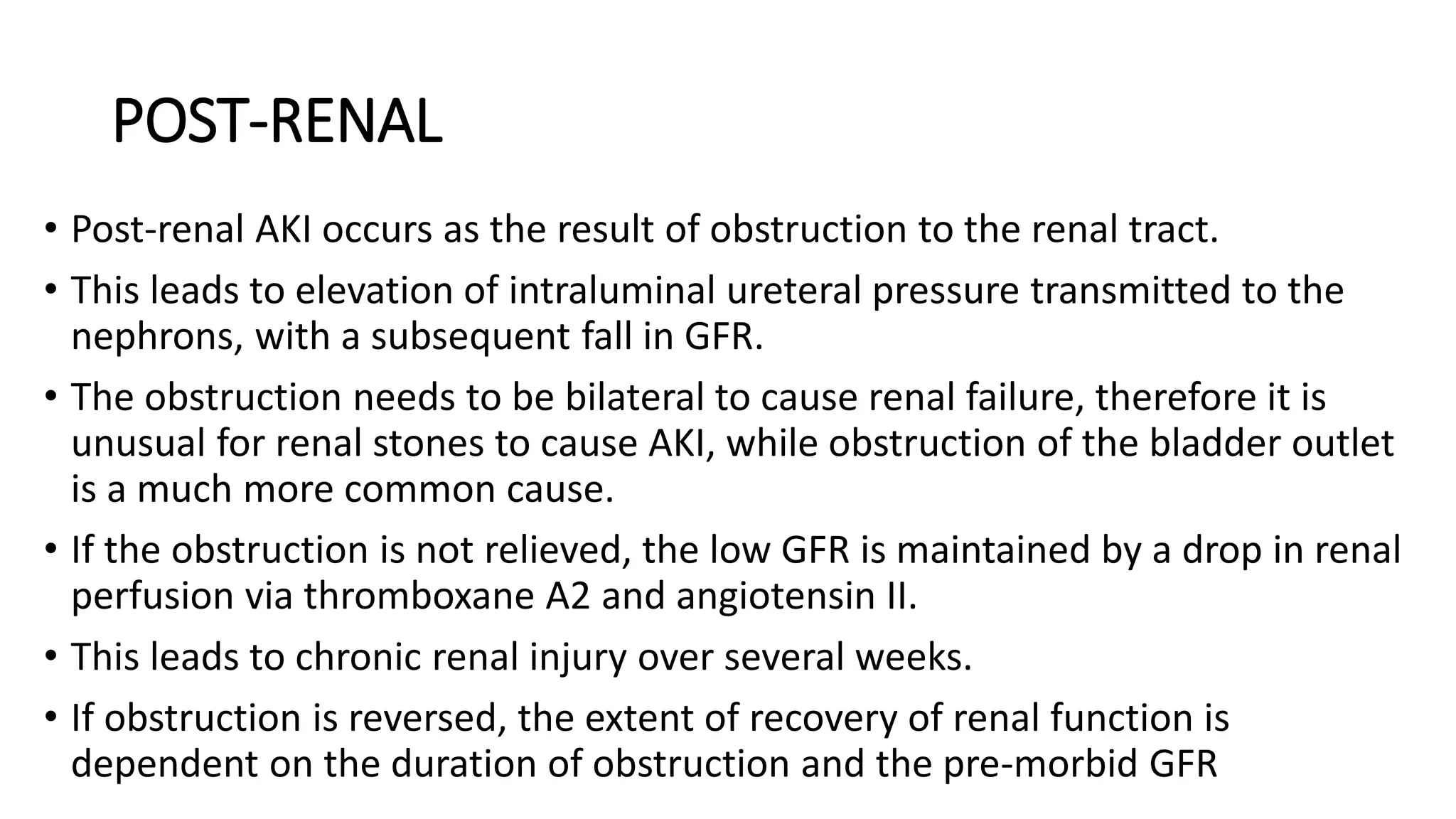 POST-RENAL
• Post-renal AKI occurs as the result of obstruction to the renal tract.
• This leads to elevation of intraluminal ureteral pressure transmitted to the
nephrons, with a subsequent fall in GFR.
• The obstruction needs to be bilateral to cause renal failure, therefore it is
unusual for renal stones to cause AKI, while obstruction of the bladder outlet
is a much more common cause.
• If the obstruction is not relieved, the low GFR is maintained by a drop in renal
perfusion via thromboxane A2 and angiotensin II.
• This leads to chronic renal injury over several weeks.
• If obstruction is reversed, the extent of recovery of renal function is
dependent on the duration of obstruction and the pre-morbid GFR
 