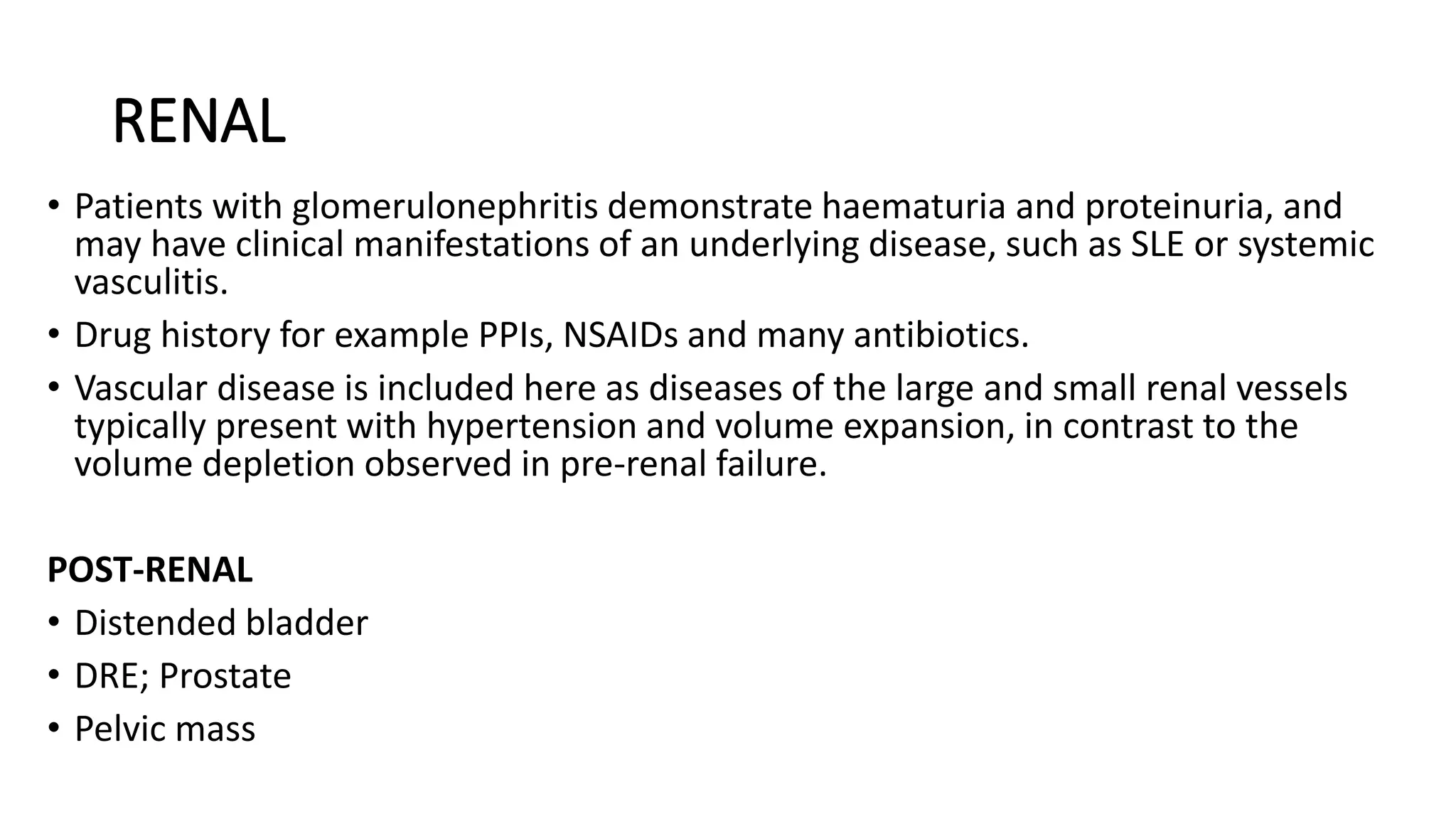 RENAL
• Patients with glomerulonephritis demonstrate haematuria and proteinuria, and
may have clinical manifestations of an underlying disease, such as SLE or systemic
vasculitis.
• Drug history for example PPIs, NSAIDs and many antibiotics.
• Vascular disease is included here as diseases of the large and small renal vessels
typically present with hypertension and volume expansion, in contrast to the
volume depletion observed in pre-renal failure.
POST-RENAL
• Distended bladder
• DRE; Prostate
• Pelvic mass
 