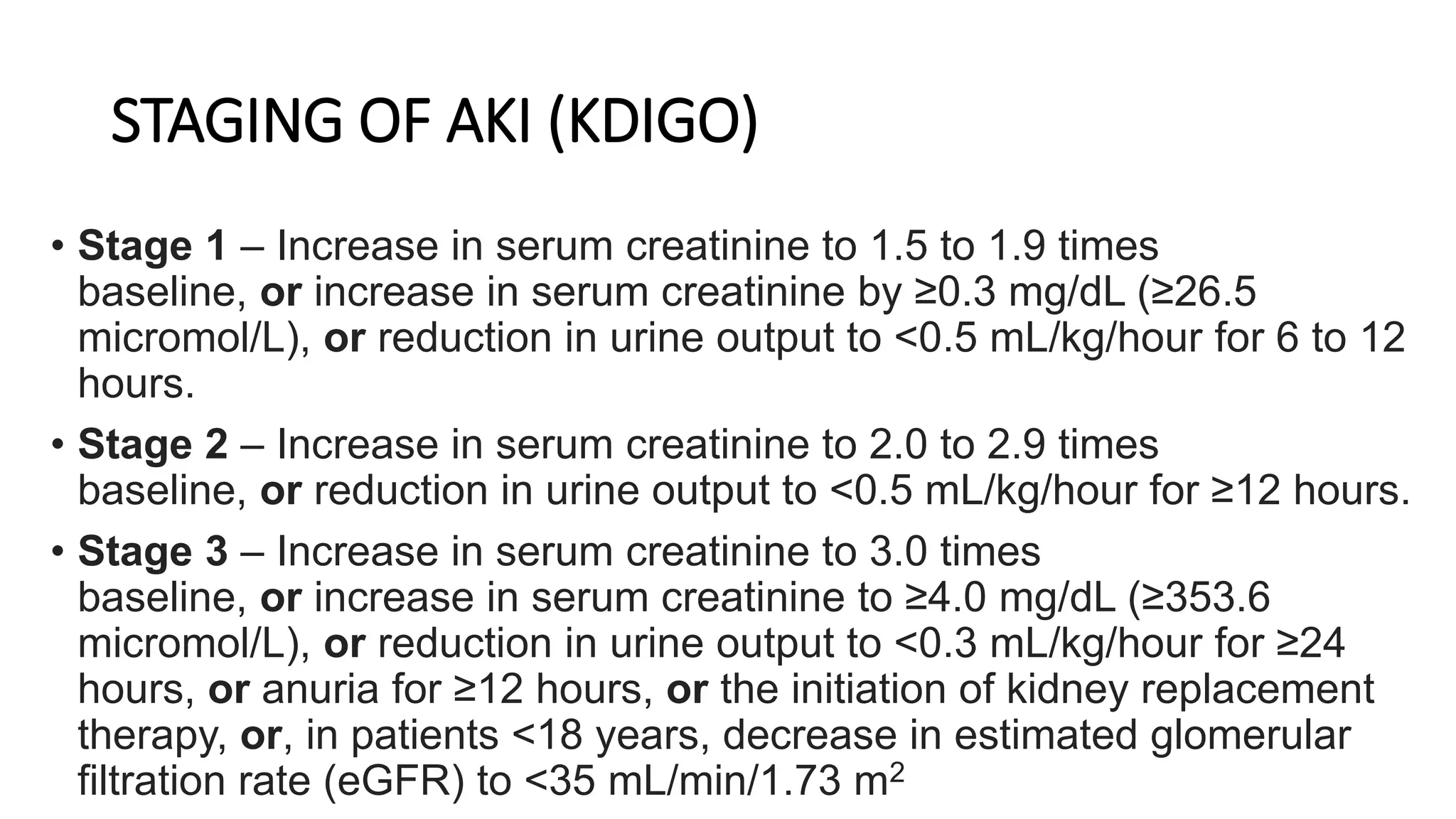 STAGING OF AKI (KDIGO)
• Stage 1 – Increase in serum creatinine to 1.5 to 1.9 times
baseline, or increase in serum creatinine by ≥0.3 mg/dL (≥26.5
micromol/L), or reduction in urine output to <0.5 mL/kg/hour for 6 to 12
hours.
• Stage 2 – Increase in serum creatinine to 2.0 to 2.9 times
baseline, or reduction in urine output to <0.5 mL/kg/hour for ≥12 hours.
• Stage 3 – Increase in serum creatinine to 3.0 times
baseline, or increase in serum creatinine to ≥4.0 mg/dL (≥353.6
micromol/L), or reduction in urine output to <0.3 mL/kg/hour for ≥24
hours, or anuria for ≥12 hours, or the initiation of kidney replacement
therapy, or, in patients <18 years, decrease in estimated glomerular
filtration rate (eGFR) to <35 mL/min/1.73 m2
 