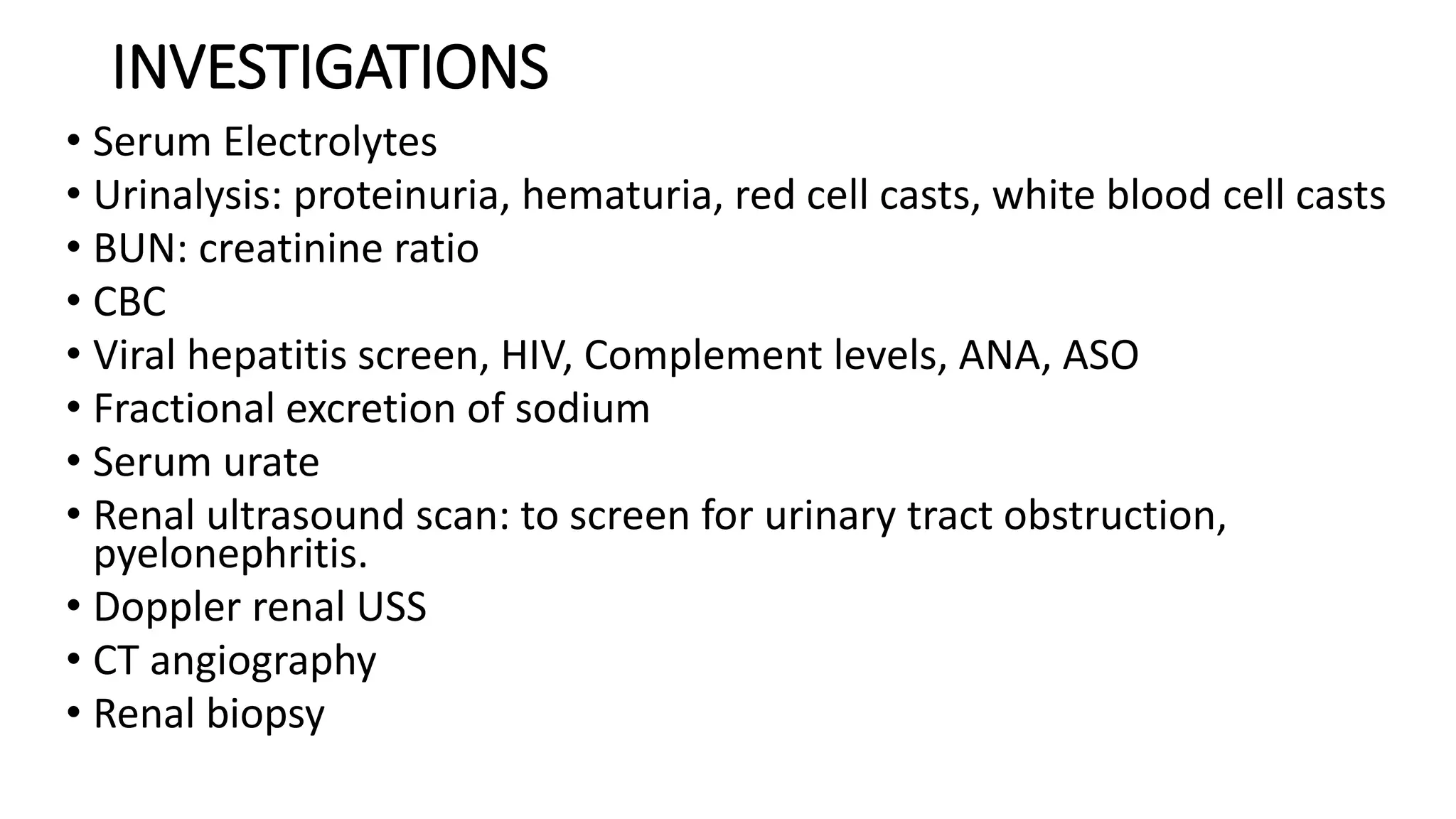 INVESTIGATIONS
• Serum Electrolytes
• Urinalysis: proteinuria, hematuria, red cell casts, white blood cell casts
• BUN: creatinine ratio
• CBC
• Viral hepatitis screen, HIV, Complement levels, ANA, ASO
• Fractional excretion of sodium
• Serum urate
• Renal ultrasound scan: to screen for urinary tract obstruction,
pyelonephritis.
• Doppler renal USS
• CT angiography
• Renal biopsy
 