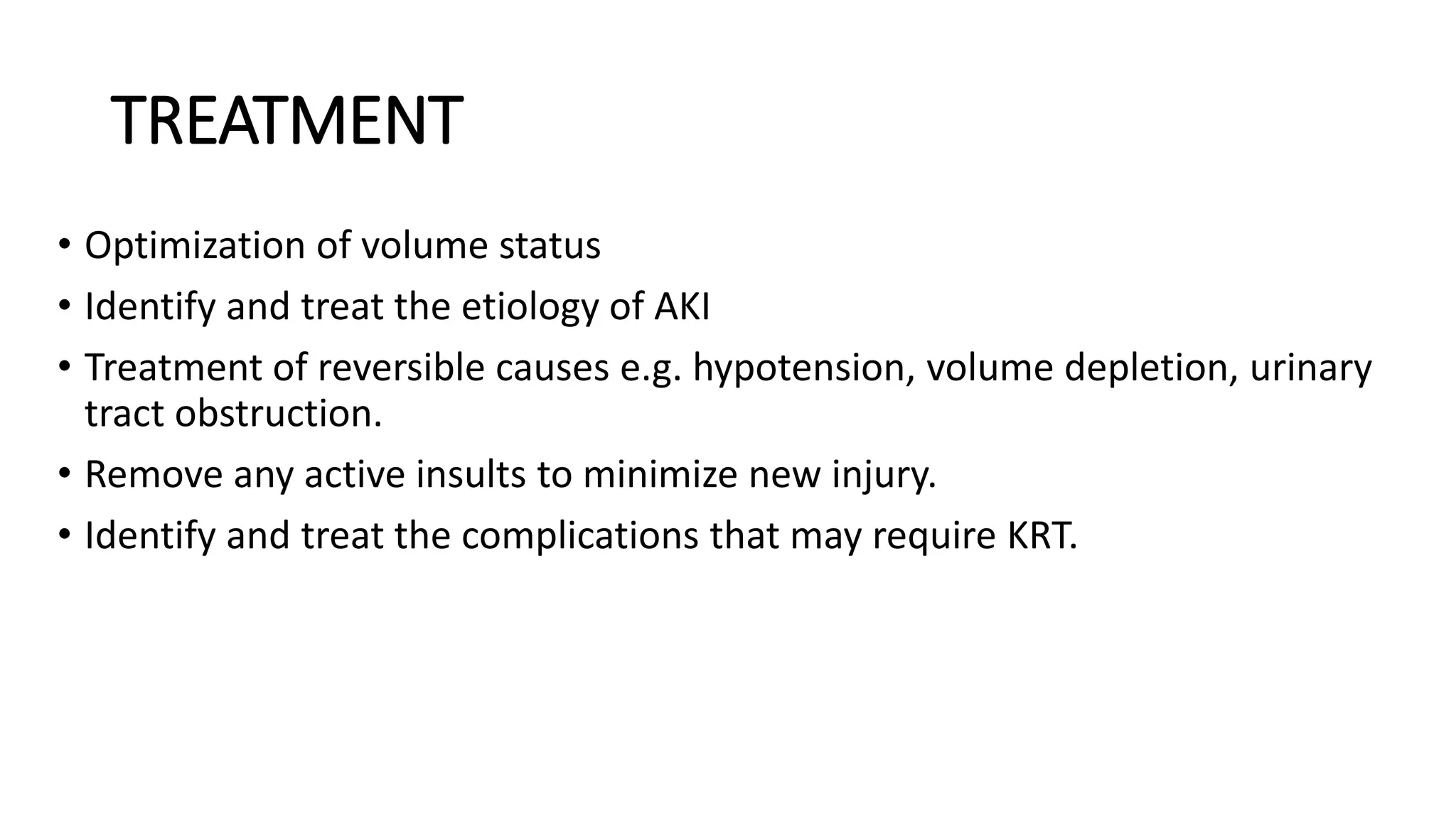 TREATMENT
• Optimization of volume status
• Identify and treat the etiology of AKI
• Treatment of reversible causes e.g. hypotension, volume depletion, urinary
tract obstruction.
• Remove any active insults to minimize new injury.
• Identify and treat the complications that may require KRT.
 