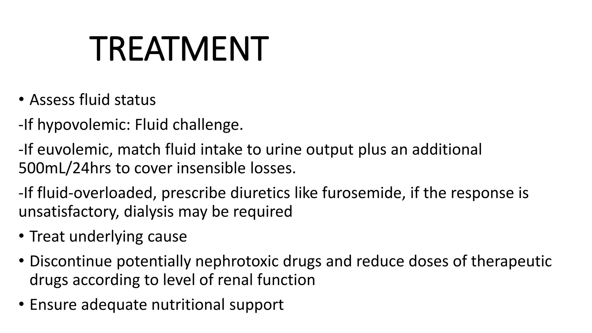 TREATMENT
• Assess fluid status
-If hypovolemic: Fluid challenge.
-If euvolemic, match fluid intake to urine output plus an additional
500mL/24hrs to cover insensible losses.
-If fluid-overloaded, prescribe diuretics like furosemide, if the response is
unsatisfactory, dialysis may be required
• Treat underlying cause
• Discontinue potentially nephrotoxic drugs and reduce doses of therapeutic
drugs according to level of renal function
• Ensure adequate nutritional support
 