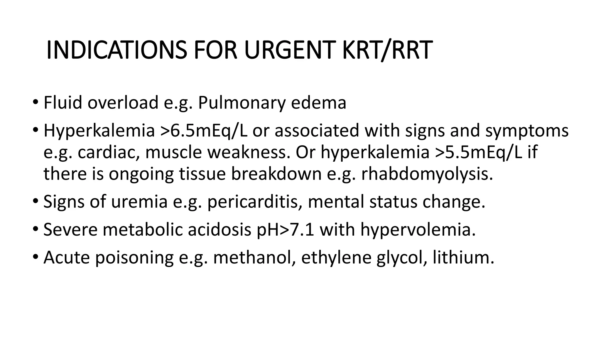 INDICATIONS FOR URGENT KRT/RRT
• Fluid overload e.g. Pulmonary edema
• Hyperkalemia >6.5mEq/L or associated with signs and symptoms
e.g. cardiac, muscle weakness. Or hyperkalemia >5.5mEq/L if
there is ongoing tissue breakdown e.g. rhabdomyolysis.
• Signs of uremia e.g. pericarditis, mental status change.
• Severe metabolic acidosis pH>7.1 with hypervolemia.
• Acute poisoning e.g. methanol, ethylene glycol, lithium.
 