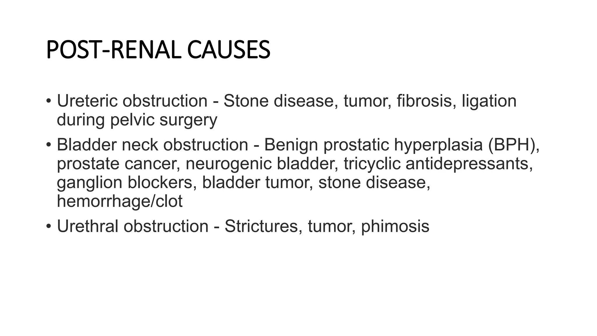 POST-RENAL CAUSES
• Ureteric obstruction - Stone disease, tumor, fibrosis, ligation
during pelvic surgery
• Bladder neck obstruction - Benign prostatic hyperplasia (BPH),
prostate cancer, neurogenic bladder, tricyclic antidepressants,
ganglion blockers, bladder tumor, stone disease,
hemorrhage/clot
• Urethral obstruction - Strictures, tumor, phimosis
 