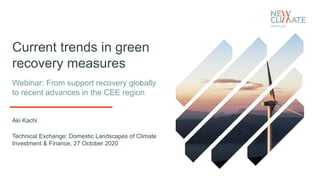Current trends in green
recovery measures
Aki Kachi
Technical Exchange: Domestic Landscapes of Climate
Investment & Finance, 27 October 2020
Webinar: From support recovery globally
to recent advances in the CEE region
 