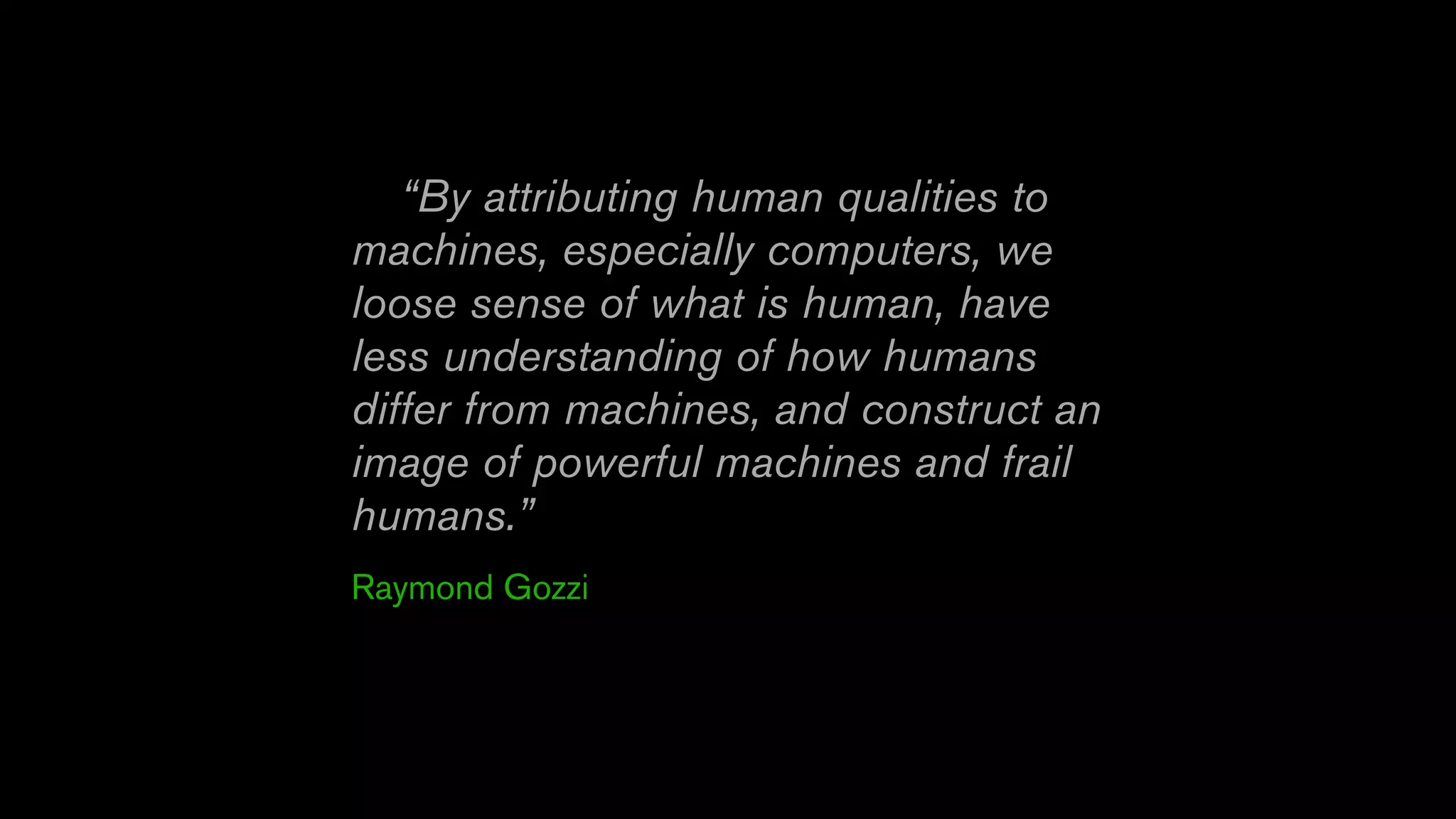 “By attributing human qualities to
machines, especially computers, we
loose sense of what is human, have
less understanding of how humans
differ from machines, and construct an
image of powerful machines and frail
humans.”
Raymond Gozzi
 