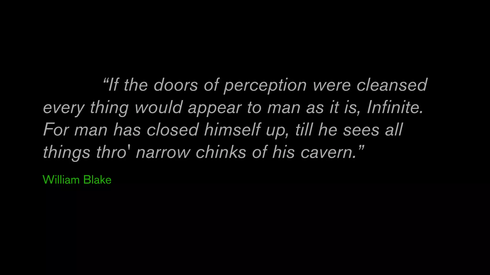 “If the doors of perception were cleansed
every thing would appear to man as it is, Infinite.
For man has closed himself up, till he sees all
things thro' narrow chinks of his cavern.”
William Blake
 