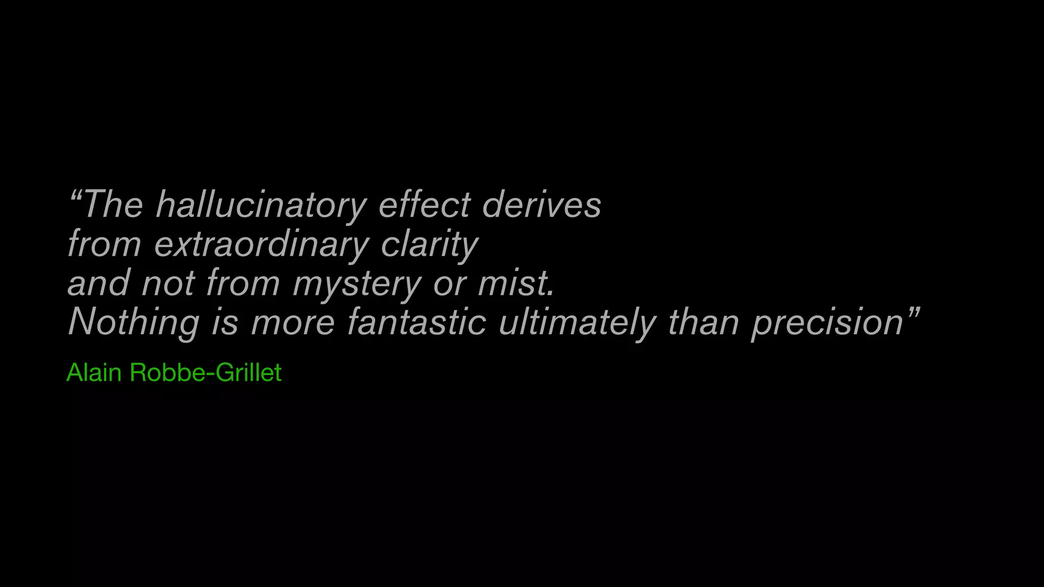 “The hallucinatory effect derives
from extraordinary clarity
and not from mystery or mist. 
Nothing is more fantastic ultimately than precision”
Alain Robbe-Grillet
 