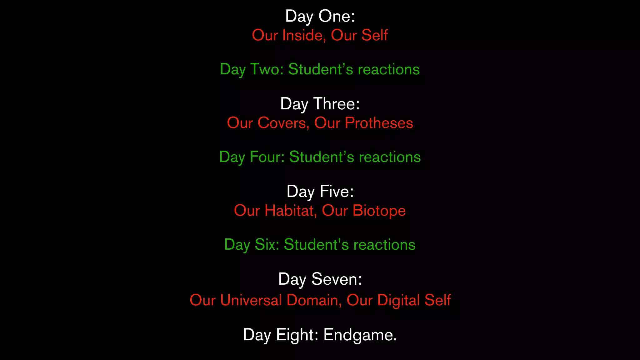 Day One:
Our Inside, Our Self
Day Two: Student’s reactions
Day Three:
Our Covers, Our Protheses
Day Four: Student’s reactions
Day Five:
Our Habitat, Our Biotope
Day Six: Student’s reactions
Day Seven:
Our Universal Domain, Our Digital Self
Day Eight: Endgame.
 