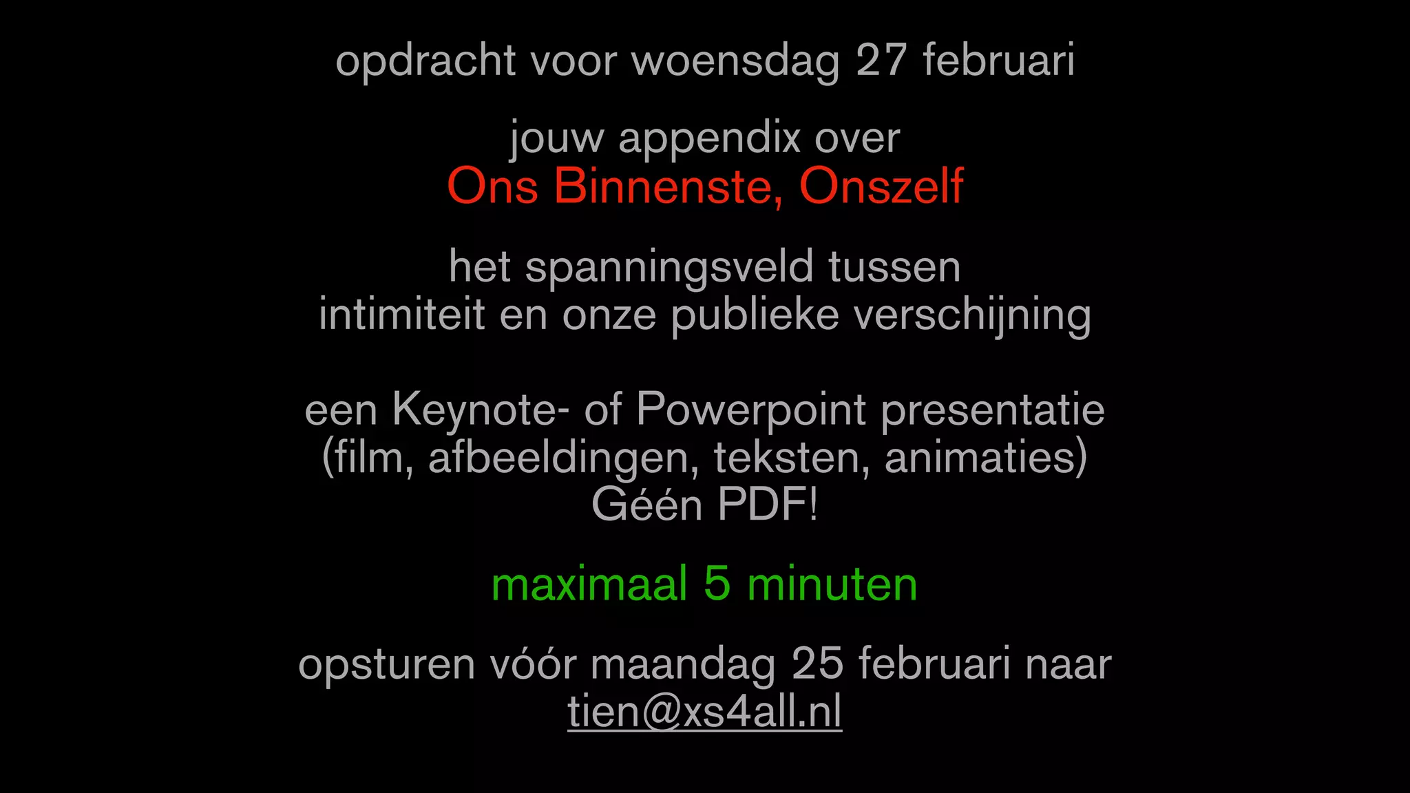 opdracht voor woensdag 27 februari
jouw appendix over
Ons Binnenste, Onszelf
het spanningsveld tussen
intimiteit en onze publieke verschijning
een Keynote- of Powerpoint presentatie
(film, afbeeldingen, teksten, animaties)
Géén PDF!
maximaal 5 minuten
opsturen vóór maandag 25 februari naar
tien@xs4all.nl
 