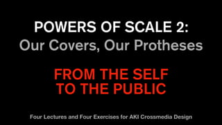 POWERS OF SCALE 2:
Our Covers, Our Protheses
FROM THE SELF
TO THE PUBLIC
Four Lectures and Four Exercises for AKI Crossmedia Design
 