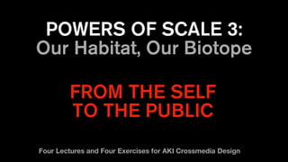 POWERS OF SCALE 3:
Our Habitat, Our Biotope
FROM THE SELF
TO THE PUBLIC
Four Lectures and Four Exercises for AKI Crossmedia Design
 