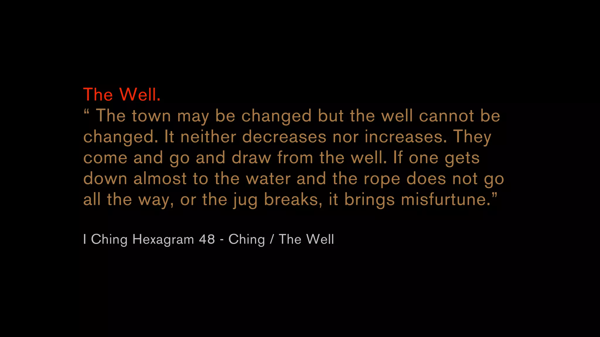 The Well.
“ The town may be changed but the well cannot be
changed. It neither decreases nor increases. They
come and go and draw from the well. If one gets
down almost to the water and the rope does not go
all the way, or the jug breaks, it brings misfurtune.”
I Ching Hexagram 48 - Ching / The Well
 