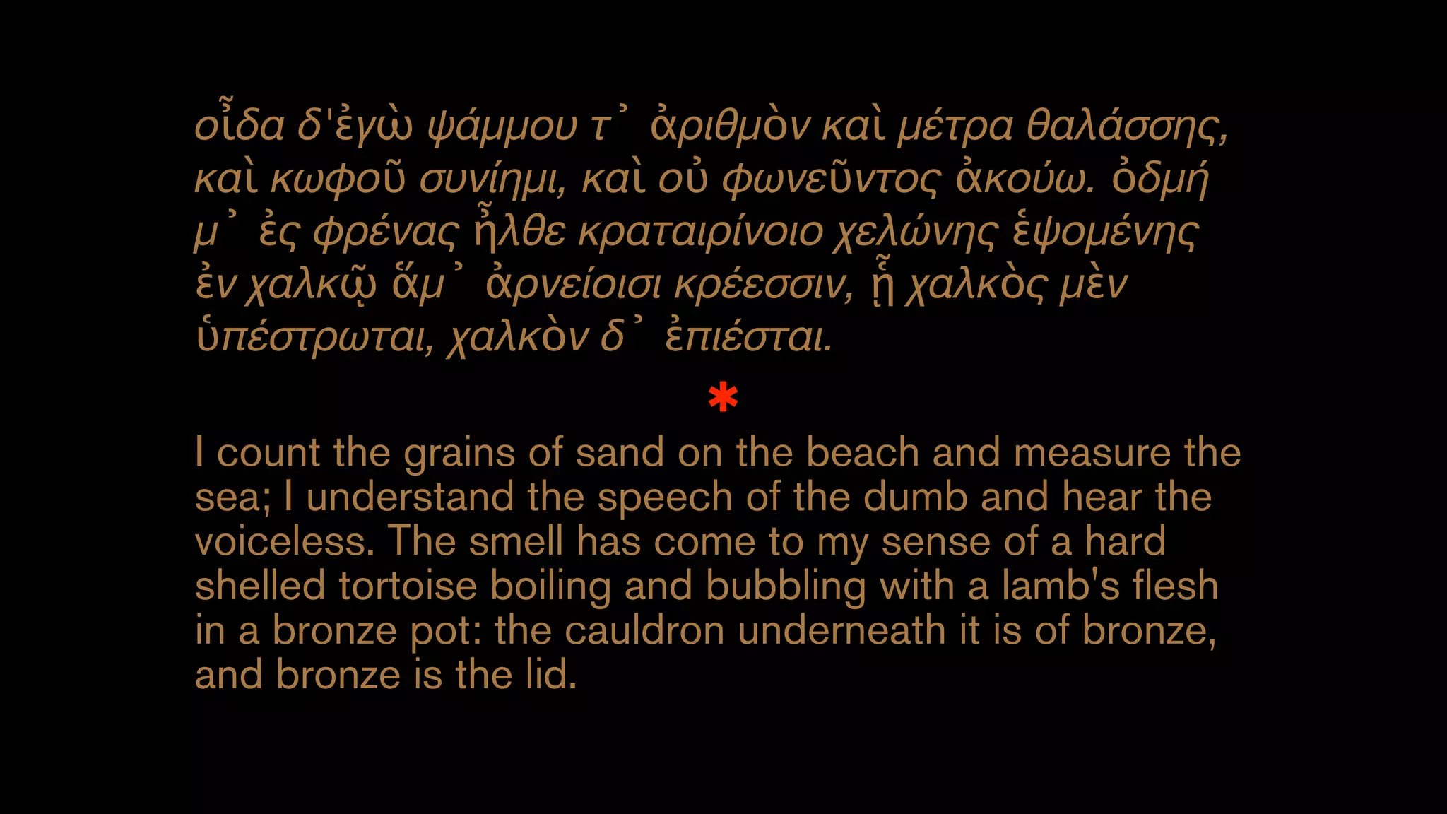 οἶδα δ'ἐγὼ ψάμμου τ᾽ ἀριθμὸν καὶ μέτρα θαλάσσης,
καὶ κωφοῦ συνίημι, καὶ οὐ φωνεῦντος ἀκούω. ὀδμή
μ᾽ ἐς φρένας ἦλθε κραταιρίνοιο χελώνης ἑψομένης
ἐν χαλκῷ ἅμ᾽ ἀρνείοισι κρέεσσιν, ᾗ χαλκὸς μὲν
ὑπέστρωται, χαλκὸν δ᾽ ἐπιέσται.
✱
I count the grains of sand on the beach and measure the
sea; I understand the speech of the dumb and hear the
voiceless. The smell has come to my sense of a hard
shelled tortoise boiling and bubbling with a lamb's flesh
in a bronze pot: the cauldron underneath it is of bronze,
and bronze is the lid.
 