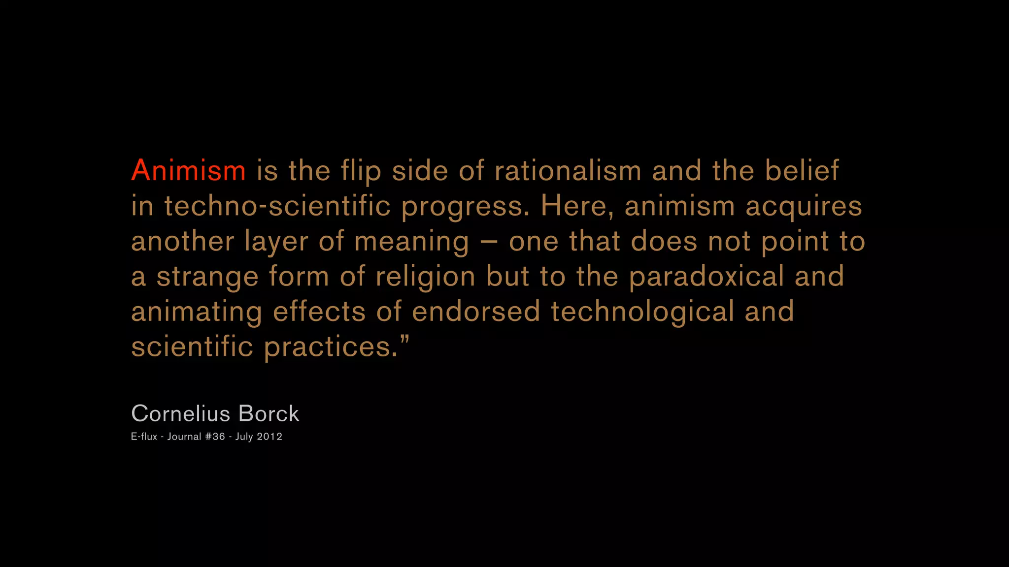 Animism is the flip side of rationalism and the belief
in techno-scientific progress. Here, animism acquires
another layer of meaning — one that does not point to
a strange form of religion but to the paradoxical and
animating effects of endorsed technological and
scientific practices.”
Cornelius Borck
E-flux - Journal #36 - July 2012
 