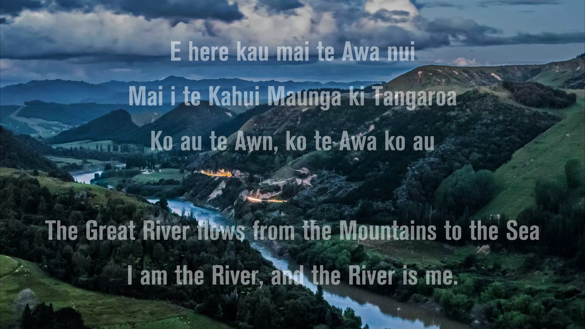 E here kau mai te Awa nui
Mai i te Kahui Maunga ki Tangaroa
Ko au te Awn, ko te Awa ko au
The Great River flows from the Mountains to the Sea
I am the River, and the River is me.
 